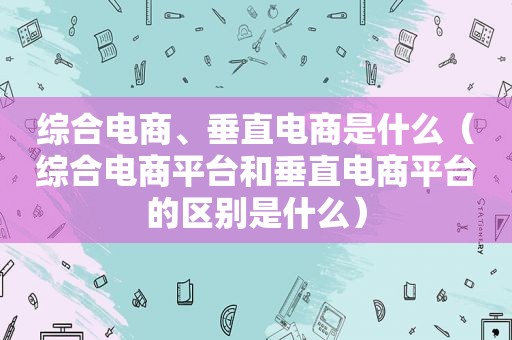 综合电商、垂直电商是什么（综合电商平台和垂直电商平台的区别是什么）