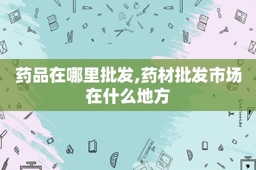 药品在哪里批发,药材批发市场在什么地方