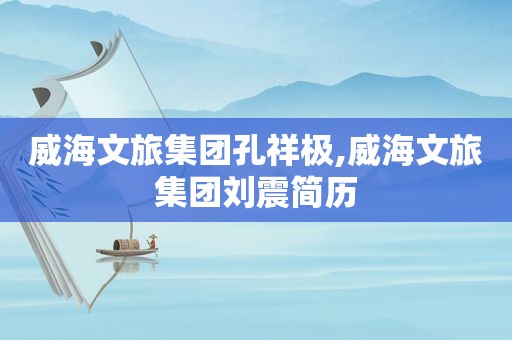 威海文旅集团孔祥极,威海文旅集团刘震简历