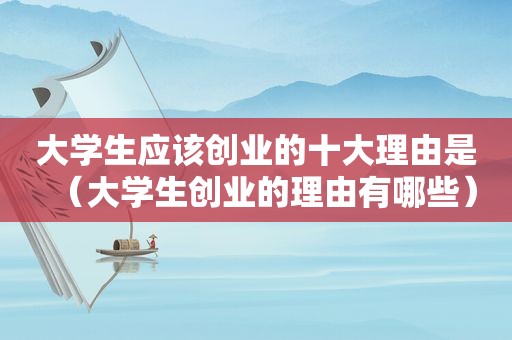 大学生应该创业的十大理由是（大学生创业的理由有哪些）