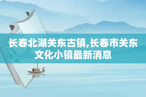 长春北湖关东古镇,长春市关东文化小镇最新消息