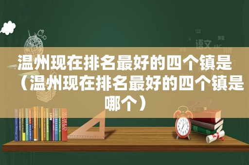 温州现在排名最好的四个镇是（温州现在排名最好的四个镇是哪个）