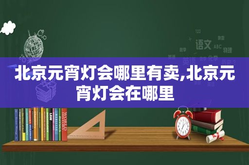 北京元宵灯会哪里有卖,北京元宵灯会在哪里