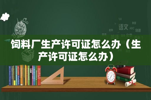 饲料厂生产许可证怎么办（生产许可证怎么办）