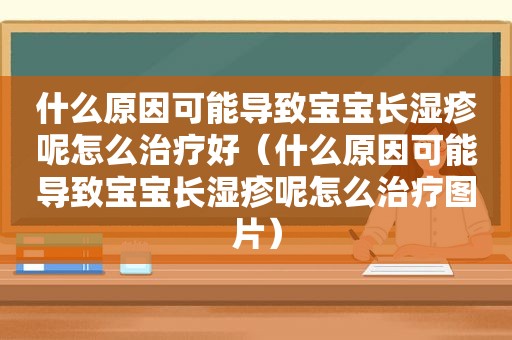 什么原因可能导致宝宝长湿疹呢怎么治疗好（什么原因可能导致宝宝长湿疹呢怎么治疗图片）