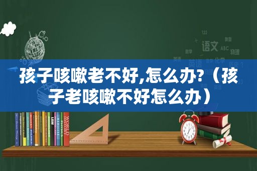 孩子咳嗽老不好,怎么办?（孩子老咳嗽不好怎么办）