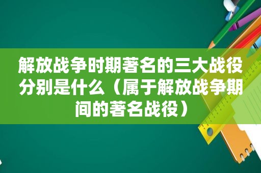 解放战争时期著名的三大战役分别是什么（属于解放战争期间的著名战役）