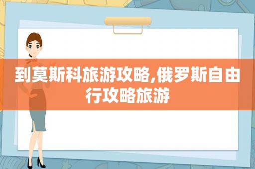 到莫斯科旅游攻略,俄罗斯自由行攻略旅游