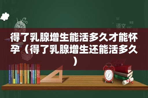 得了乳腺增生能活多久才能怀孕（得了乳腺增生还能活多久）