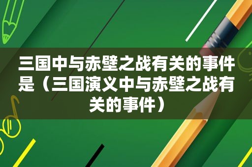 三国中与赤壁之战有关的事件是（三国演义中与赤壁之战有关的事件）