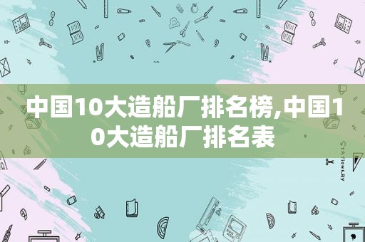 中国10大造船厂排名榜,中国10大造船厂排名表