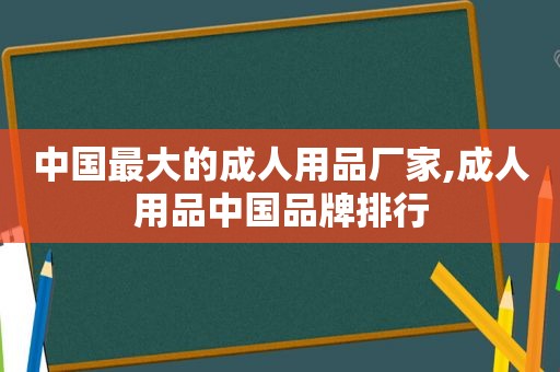 中国最大的成人用品厂家,成人用品中国品牌排行