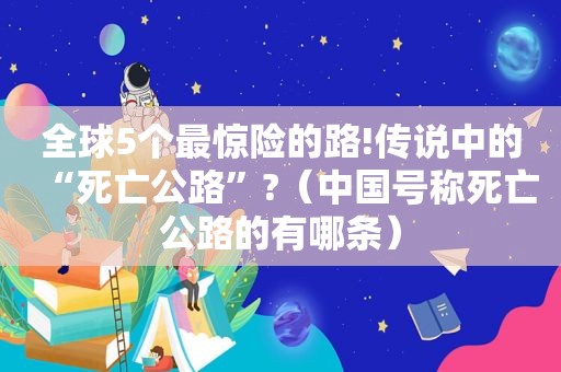 全球5个最惊险的路!传说中的“死亡公路”?（中国号称死亡公路的有哪条）