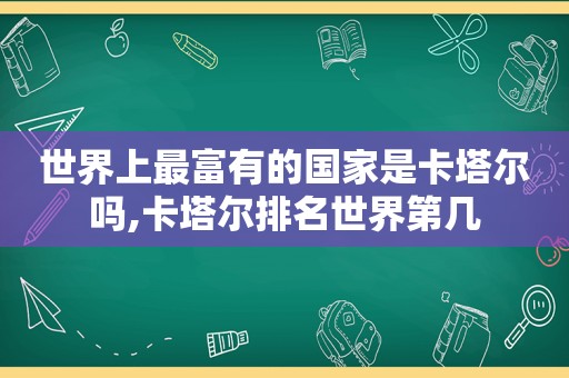 世界上最富有的国家是卡塔尔吗,卡塔尔排名世界第几  第1张