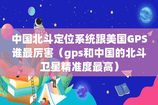 中国北斗定位系统跟美国GPS谁最厉害（gps和中国的北斗卫星精准度最高）