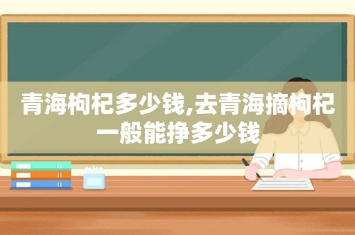 青海枸杞多少钱,去青海摘枸杞一般能挣多少钱