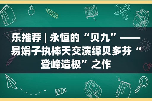 乐推荐 | 永恒的“贝九”——易娟子执棒天交演绎贝多芬“登峰造极”之作