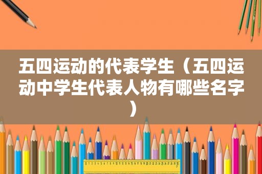 五四运动的代表学生（五四运动中学生代表人物有哪些名字）