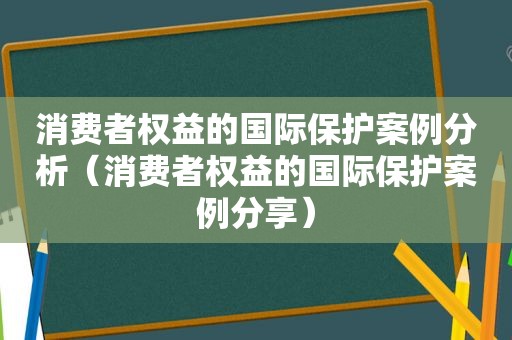 消费者权益的国际保护案例分析（消费者权益的国际保护案例分享）