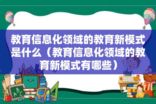 教育信息化领域的教育新模式是什么（教育信息化领域的教育新模式有哪些）