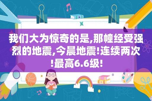 我们大为惊奇的是,那幢经受强烈的地震,今晨地震!连续两次!最高6.6级!