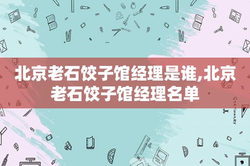 北京老石饺子馆经理是谁,北京老石饺子馆经理名单