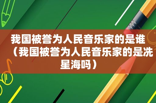 我国被誉为人民音乐家的是谁（我国被誉为人民音乐家的是冼星海吗）