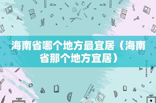 海南省哪个地方最宜居（海南省那个地方宜居）