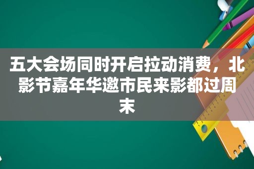 五大会场同时开启拉动消费，北影节嘉年华邀市民来影都过周末