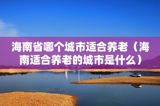 海南省哪个城市适合养老（海南适合养老的城市是什么）