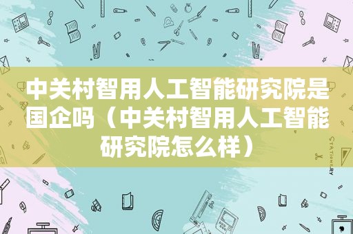 中关村智用人工智能研究院是国企吗（中关村智用人工智能研究院怎么样）