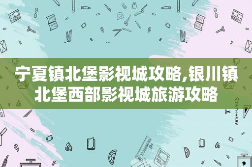 宁夏镇北堡影视城攻略,银川镇北堡西部影视城旅游攻略