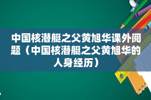 中国核潜艇之父黄旭华课外阅题（中国核潜艇之父黄旭华的人身经历）