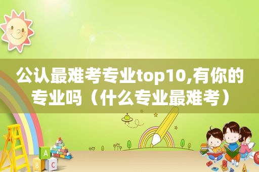 公认最难考专业top10,有你的专业吗（什么专业最难考）