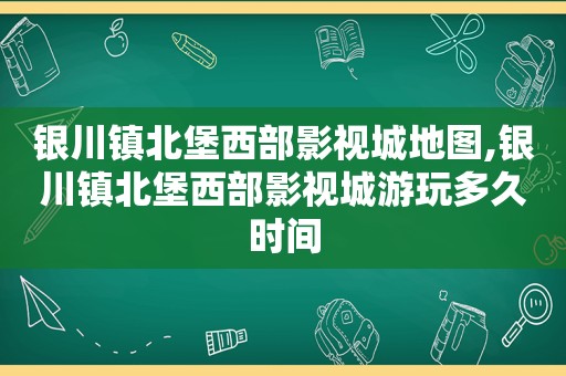 银川镇北堡西部影视城地图,银川镇北堡西部影视城游玩多久时间