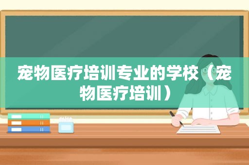 宠物医疗培训专业的学校（宠物医疗培训）