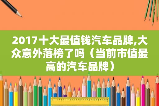 2017十大最值钱汽车品牌,大众意外落榜了吗（当前市值最高的汽车品牌）