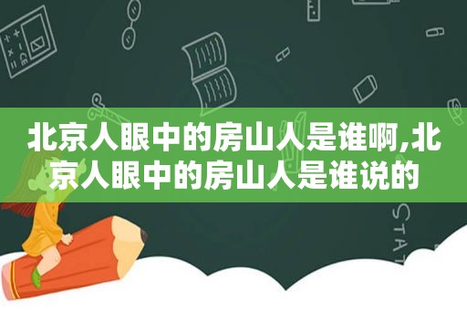 北京人眼中的房山人是谁啊,北京人眼中的房山人是谁说的