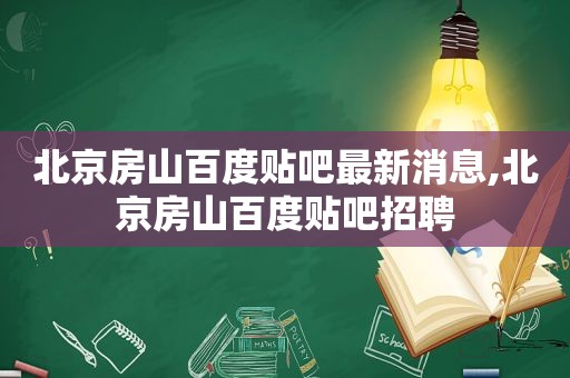 北京房山百度贴吧最新消息,北京房山百度贴吧招聘