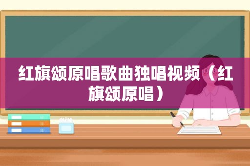 红旗颂原唱歌曲独唱视频（红旗颂原唱）