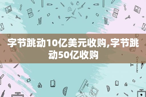 字节跳动10亿美元收购,字节跳动50亿收购