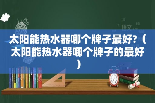 太阳能热水器哪个牌子最好?（太阳能热水器哪个牌子的最好）