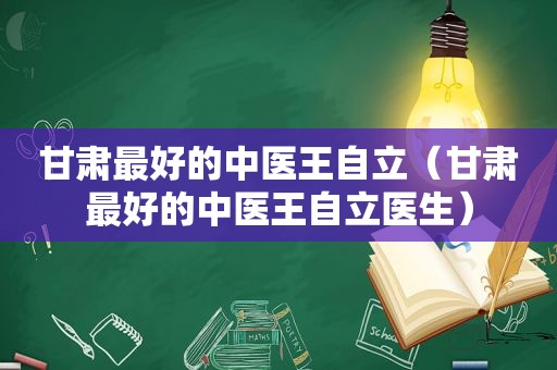 甘肃最好的中医王自立（甘肃最好的中医王自立医生）