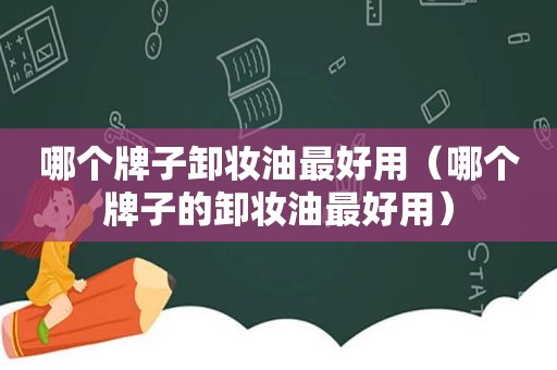 哪个牌子卸妆油最好用（哪个牌子的卸妆油最好用）