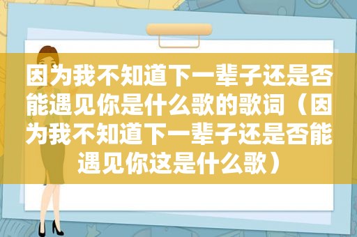 因为我不知道下一辈子还是否能遇见你是什么歌的歌词（因为我不知道下一辈子还是否能遇见你这是什么歌）