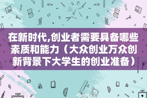 在新时代,创业者需要具备哪些素质和能力（大众创业万众创新背景下大学生的创业准备）