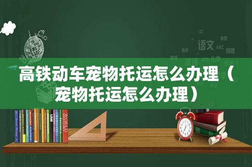 高铁动车宠物托运怎么办理（宠物托运怎么办理）