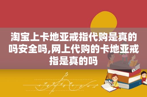 淘宝上卡地亚戒指代购是真的吗安全吗,网上代购的卡地亚戒指是真的吗