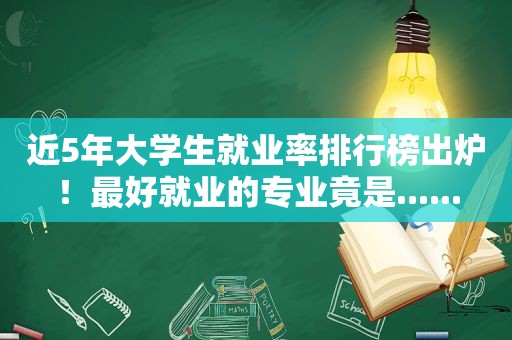 近5年大学生就业率排行榜出炉！最好就业的专业竟是......