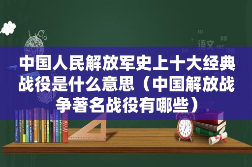 中国人民 *** 史上十大经典战役是什么意思（中国解放战争著名战役有哪些）